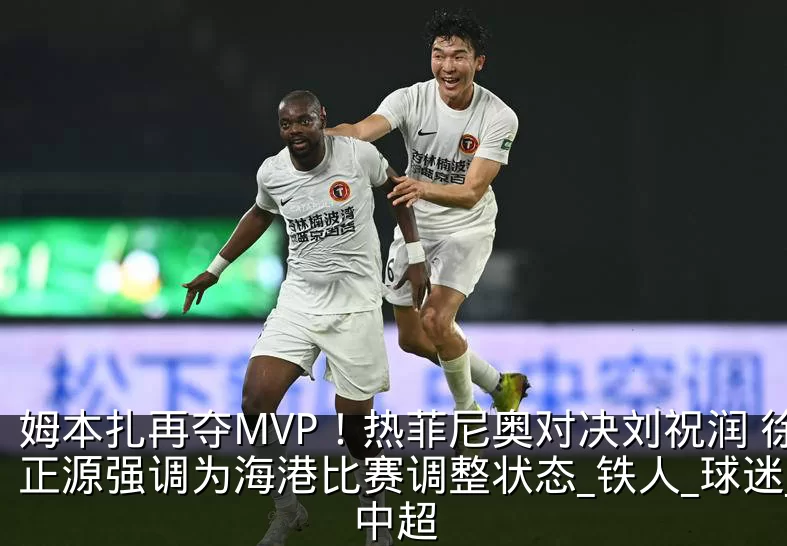 姆本扎再夺MVP!热菲尼奥对决刘祝润 徐正源强调为海港比赛调整状态_铁人_球迷_中超