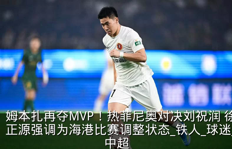 姆本扎再夺MVP!热菲尼奥对决刘祝润 徐正源强调为海港比赛调整状态_铁人_球迷_中超